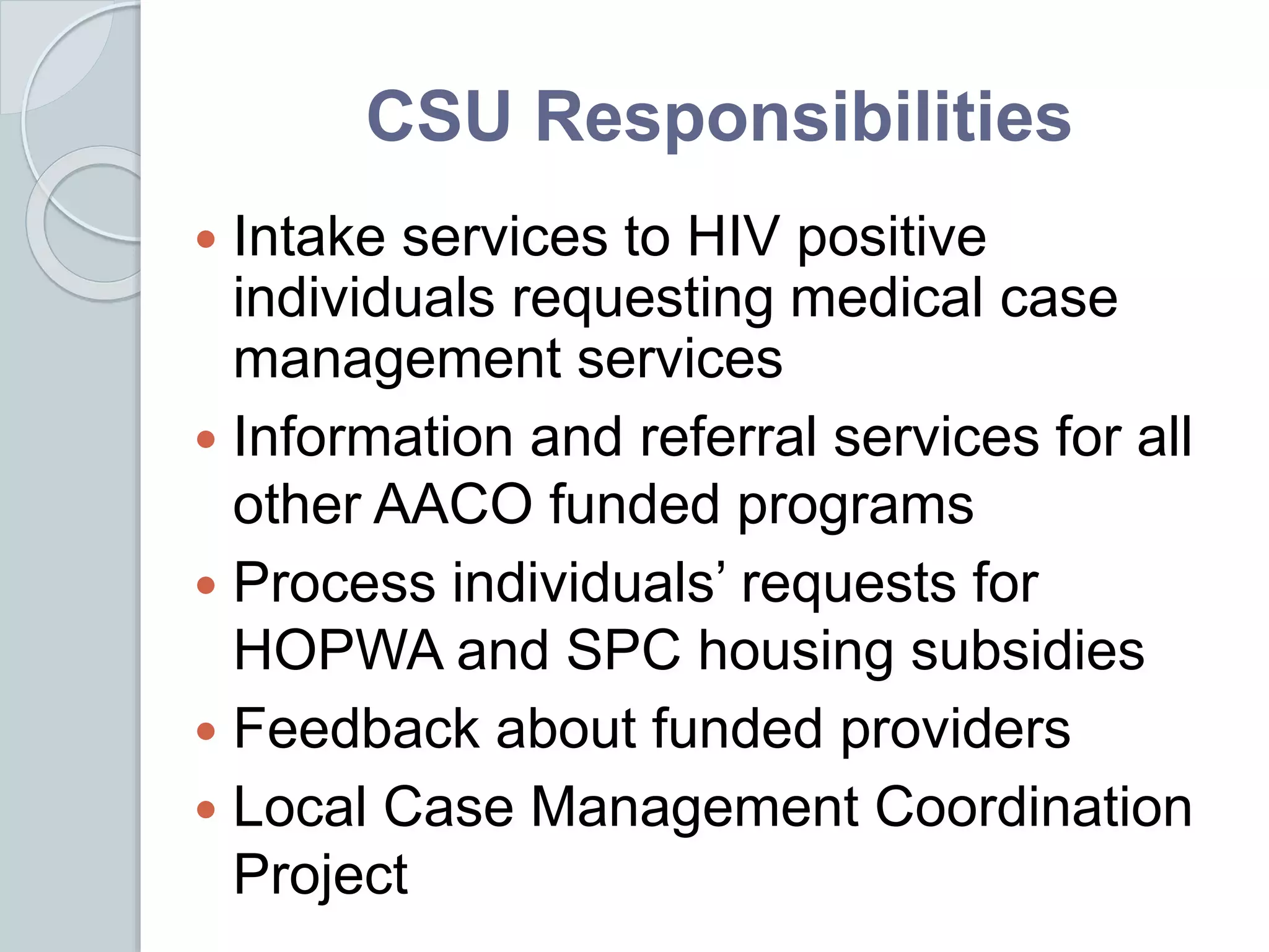 CSU Responsibilities
 Intake services to HIV positive
individuals requesting medical case
management services
 Information and referral services for all
other AACO funded programs
 Process individuals’ requests for
HOPWA and SPC housing subsidies
 Feedback about funded providers
 Local Case Management Coordination
Project
 