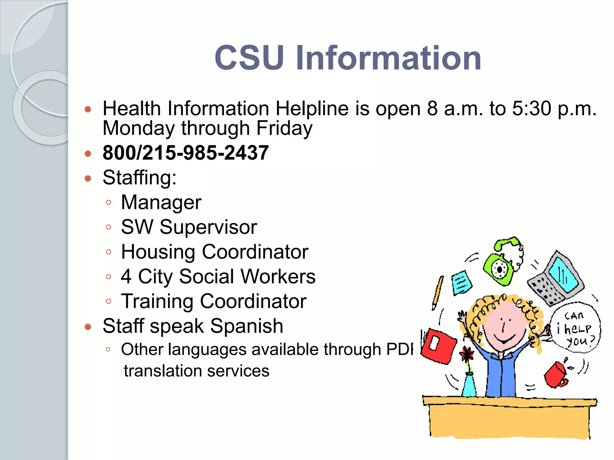 CSU Information
 Health Information Helpline is open 8 a.m. to 5:30 p.m.
Monday through Friday
 800/215-985-2437
 Staffing:
◦ Manager
◦ SW Supervisor
◦ Housing Coordinator
◦ 4 City Social Workers
◦ Training Coordinator
 Staff speak Spanish
◦ Other languages available through PDPH
translation services
 