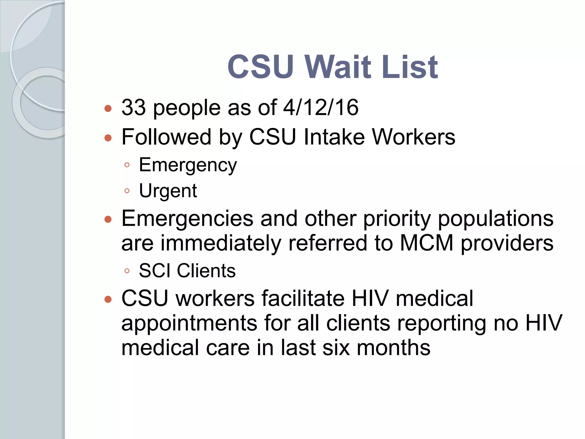 CSU Wait List
 33 people as of 4/12/16
 Followed by CSU Intake Workers
◦ Emergency
◦ Urgent
 Emergencies and other priority populations
are immediately referred to MCM providers
◦ SCI Clients
 CSU workers facilitate HIV medical
appointments for all clients reporting no HIV
medical care in last six months
 