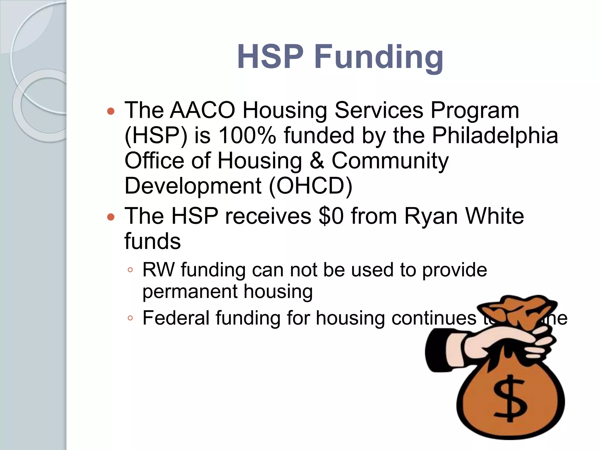 HSP Funding
 The AACO Housing Services Program
(HSP) is 100% funded by the Philadelphia
Office of Housing & Community
Development (OHCD)
 The HSP receives $0 from Ryan White
funds
◦ RW funding can not be used to provide
permanent housing
◦ Federal funding for housing continues to decline
 