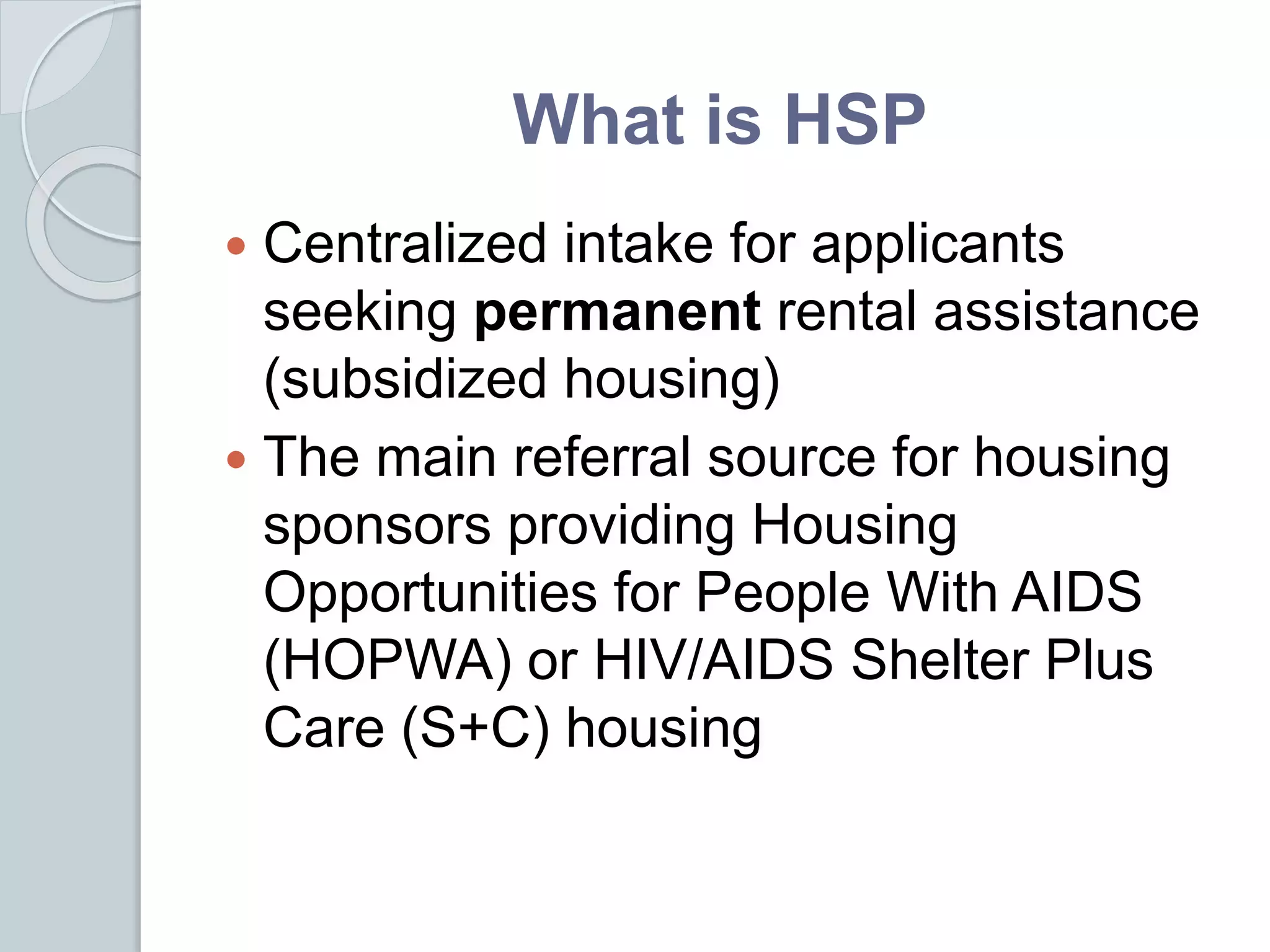What is HSP
 Centralized intake for applicants
seeking permanent rental assistance
(subsidized housing)
 The main referral source for housing
sponsors providing Housing
Opportunities for People With AIDS
(HOPWA) or HIV/AIDS Shelter Plus
Care (S+C) housing
 