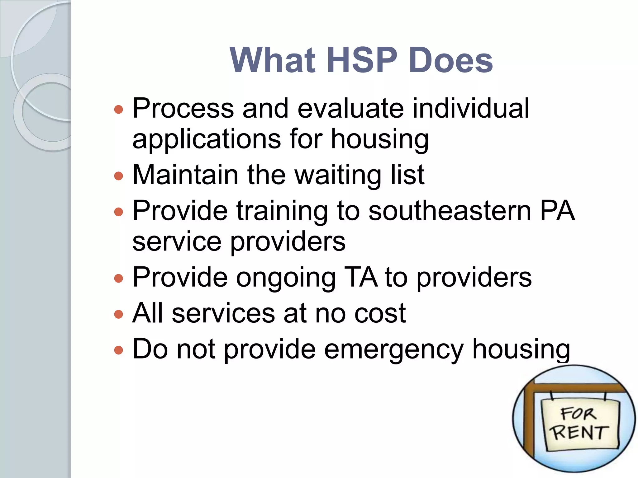 What HSP Does
 Process and evaluate individual
applications for housing
 Maintain the waiting list
 Provide training to southeastern PA
service providers
 Provide ongoing TA to providers
 All services at no cost
 Do not provide emergency housing
 