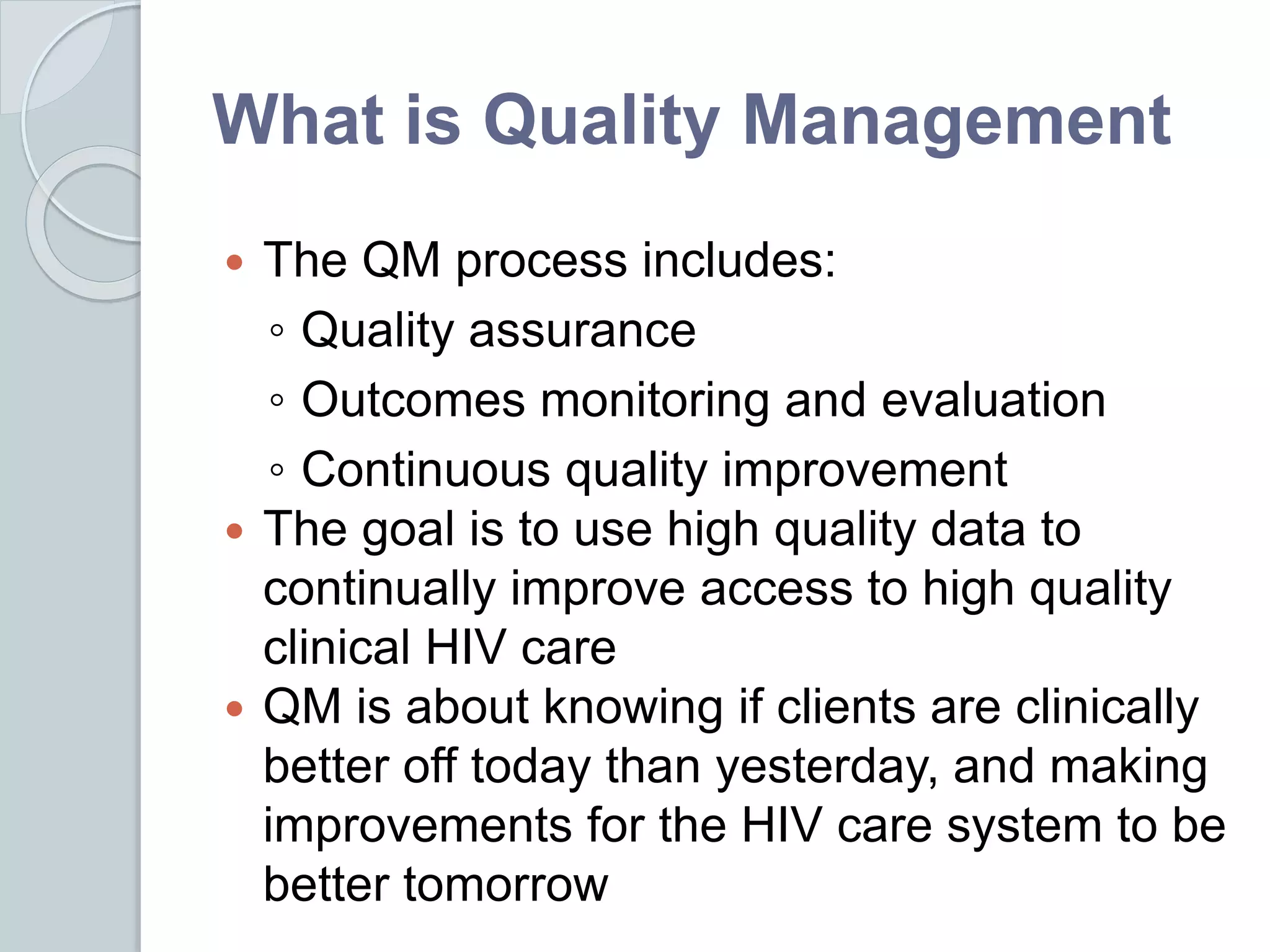 What is Quality Management
 The QM process includes:
◦ Quality assurance
◦ Outcomes monitoring and evaluation
◦ Continuous quality improvement
 The goal is to use high quality data to
continually improve access to high quality
clinical HIV care
 QM is about knowing if clients are clinically
better off today than yesterday, and making
improvements for the HIV care system to be
better tomorrow
 