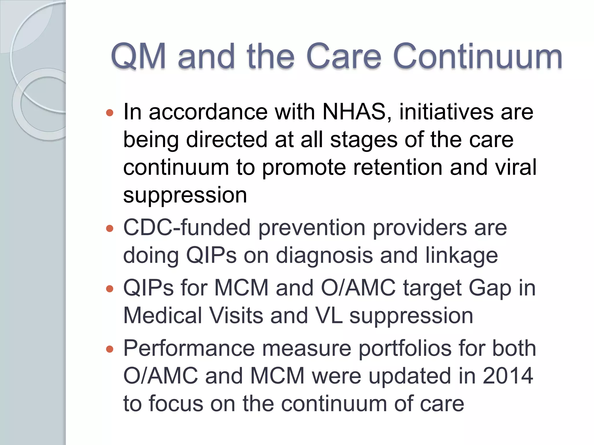 QM and the Care Continuum
 In accordance with NHAS, initiatives are
being directed at all stages of the care
continuum to promote retention and viral
suppression
 CDC-funded prevention providers are
doing QIPs on diagnosis and linkage
 QIPs for MCM and O/AMC target Gap in
Medical Visits and VL suppression
 Performance measure portfolios for both
O/AMC and MCM were updated in 2014
to focus on the continuum of care
 