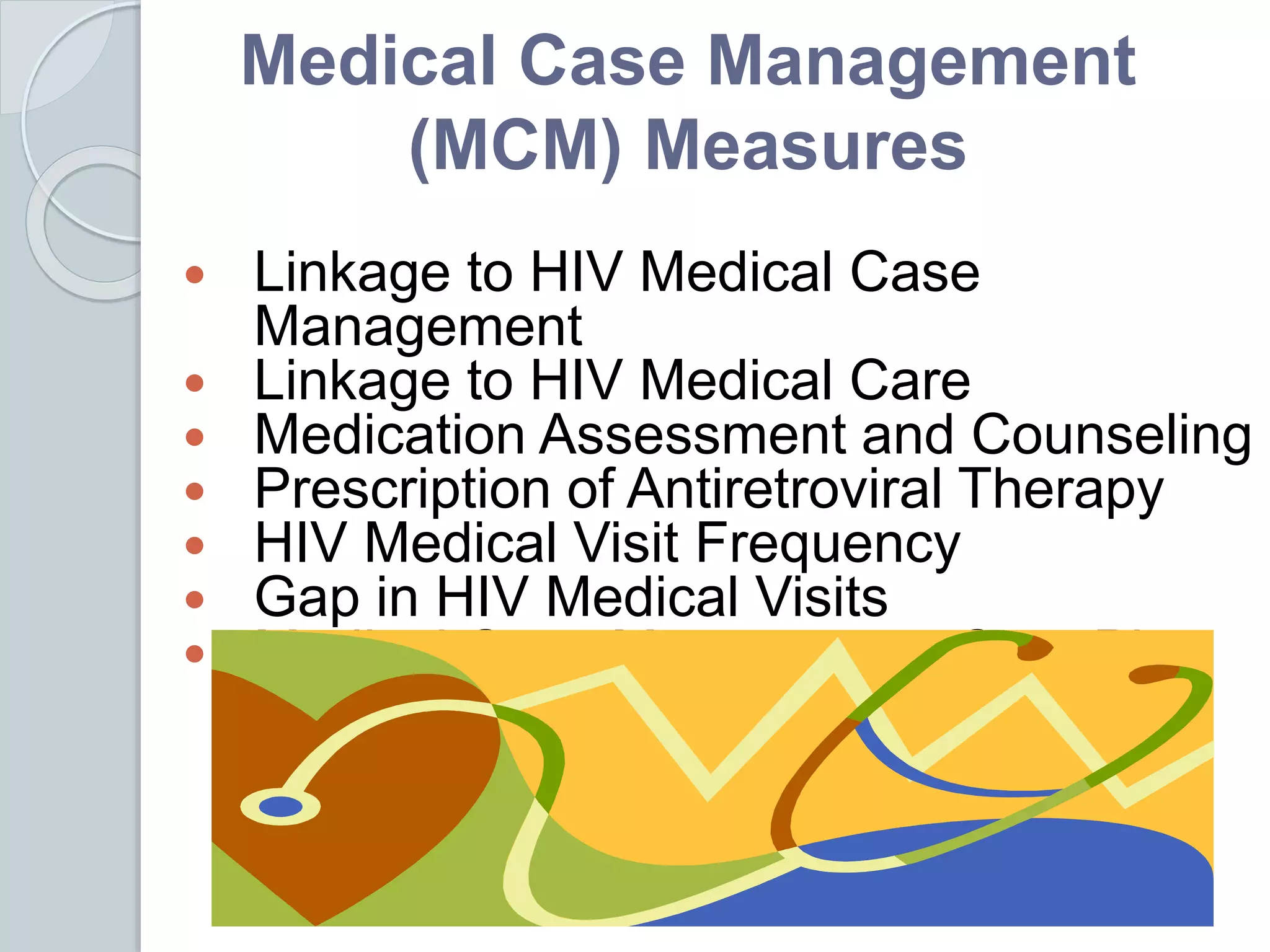 Medical Case Management
(MCM) Measures
 Linkage to HIV Medical Case
Management
 Linkage to HIV Medical Care
 Medication Assessment and Counseling
 Prescription of Antiretroviral Therapy
 HIV Medical Visit Frequency
 Gap in HIV Medical Visits
 Medical Case Management Care Plan
 