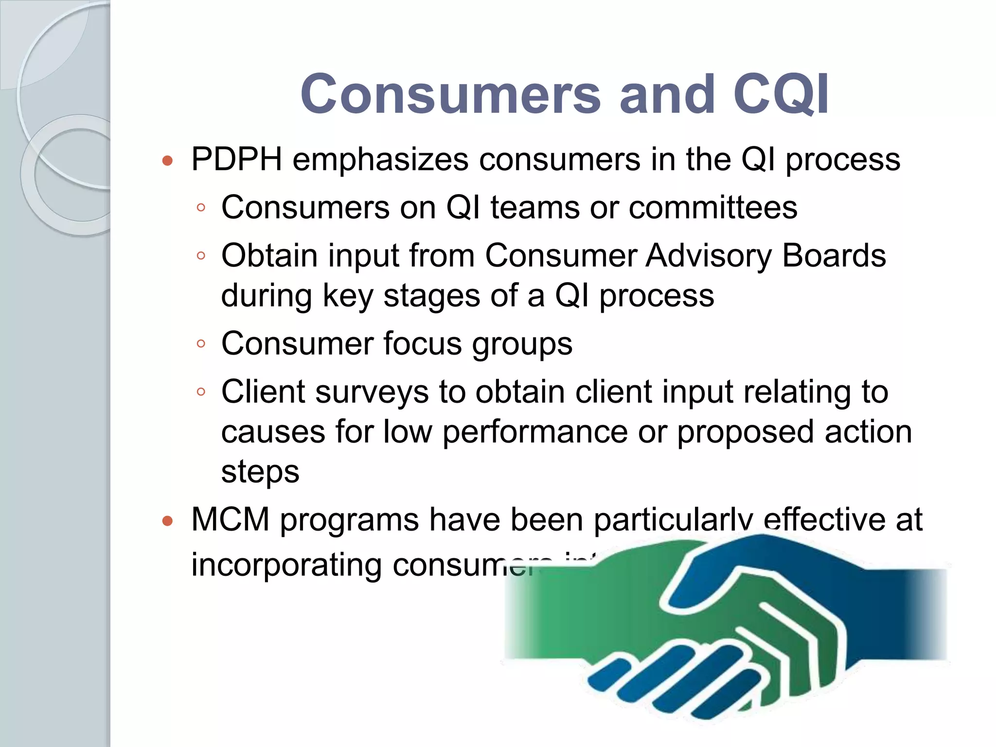 Consumers and CQI
 PDPH emphasizes consumers in the QI process
◦ Consumers on QI teams or committees
◦ Obtain input from Consumer Advisory Boards
during key stages of a QI process
◦ Consumer focus groups
◦ Client surveys to obtain client input relating to
causes for low performance or proposed action
steps
 MCM programs have been particularly effective at
incorporating consumers into QI
 