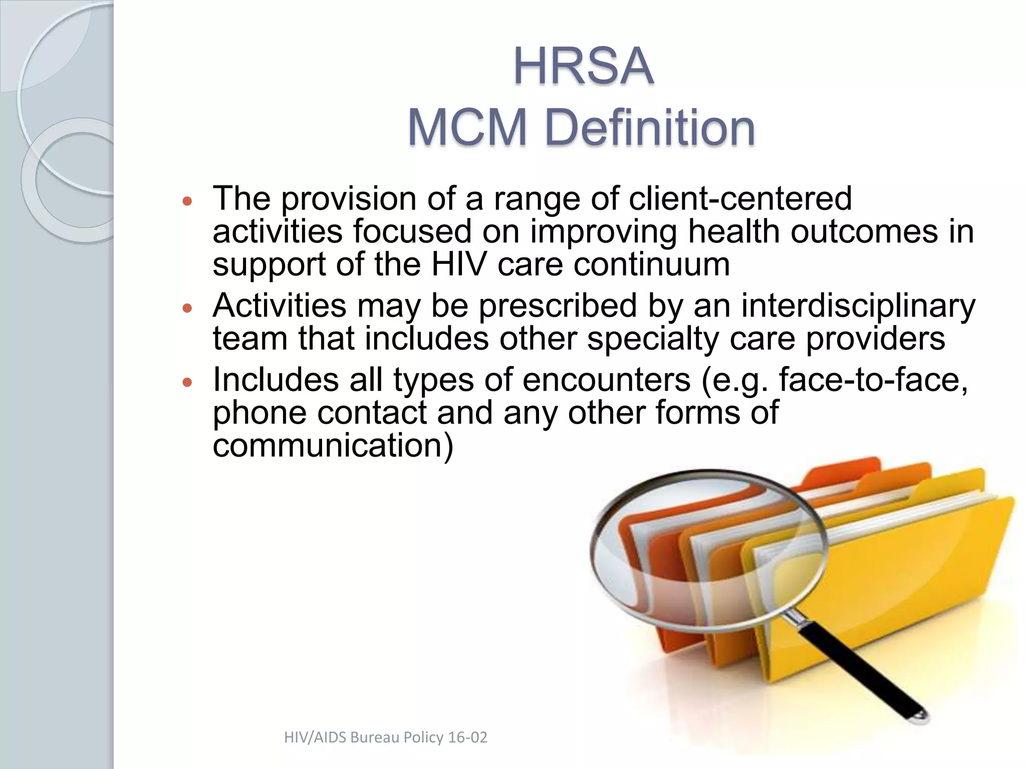 HRSA
MCM Definition
 The provision of a range of client-centered
activities focused on improving health outcomes in
support of the HIV care continuum
 Activities may be prescribed by an interdisciplinary
team that includes other specialty care providers
 Includes all types of encounters (e.g. face-to-face,
phone contact and any other forms of
communication)
HIV/AIDS Bureau Policy 16-02
 