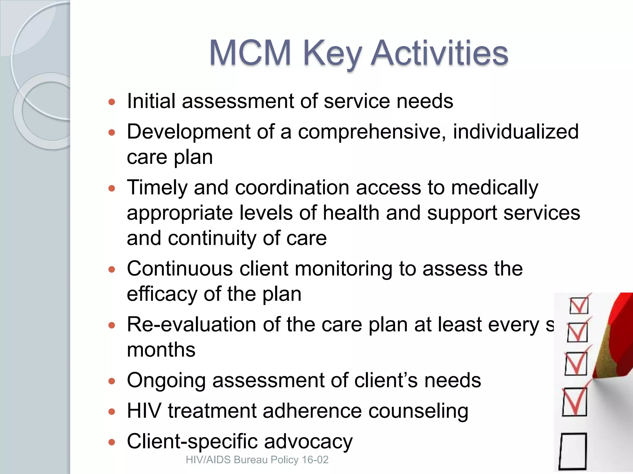 HIV/AIDS Bureau Policy 16-02
MCM Key Activities
 Initial assessment of service needs
 Development of a comprehensive, individualized
care plan
 Timely and coordination access to medically
appropriate levels of health and support services
and continuity of care
 Continuous client monitoring to assess the
efficacy of the plan
 Re-evaluation of the care plan at least every six
months
 Ongoing assessment of client’s needs
 HIV treatment adherence counseling
 Client-specific advocacy
 