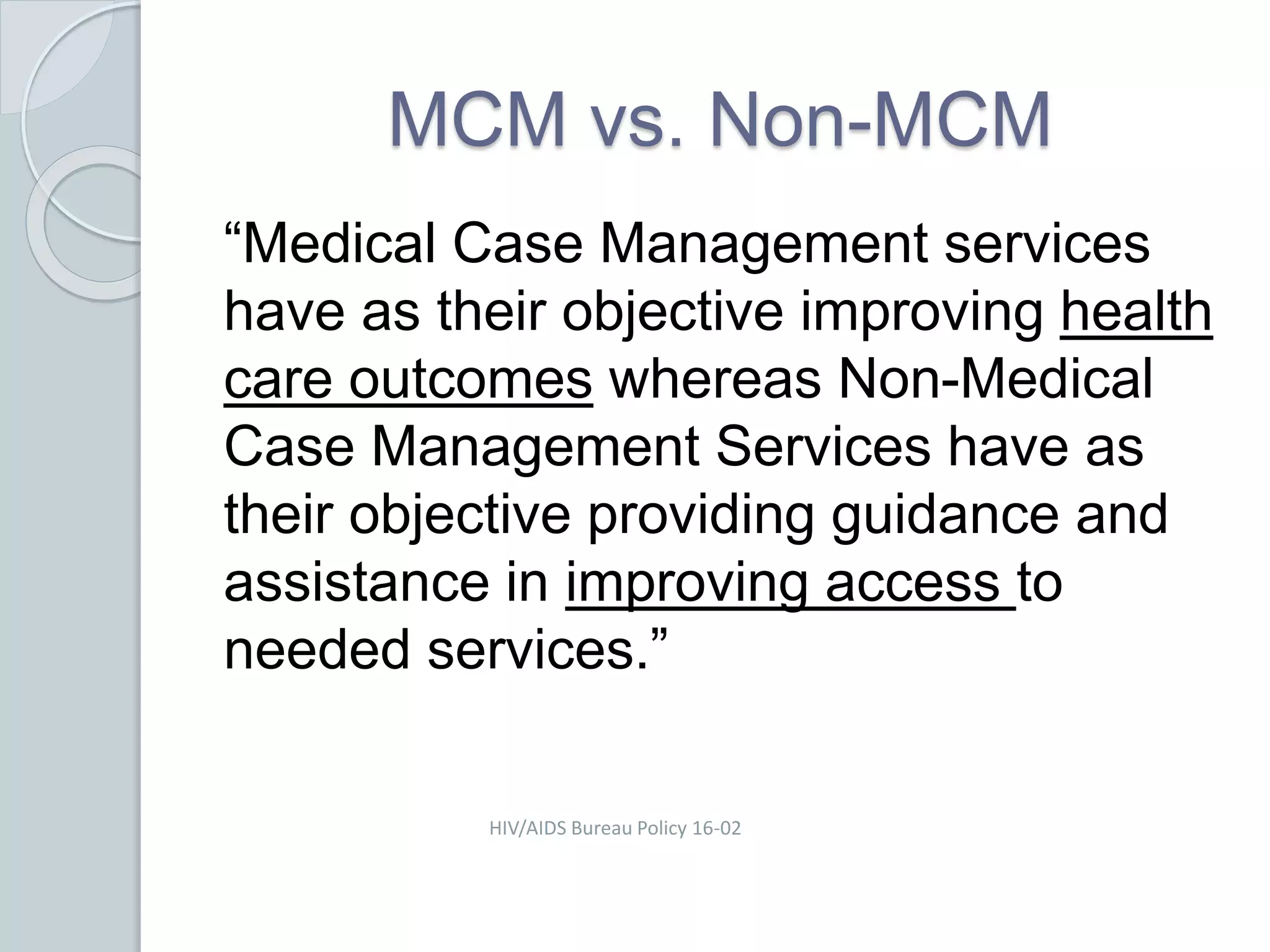 MCM vs. Non-MCM
“Medical Case Management services
have as their objective improving health
care outcomes whereas Non-Medical
Case Management Services have as
their objective providing guidance and
assistance in improving access to
needed services.”
HIV/AIDS Bureau Policy 16-02
 