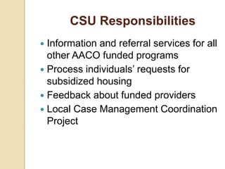 CSU Responsibilities
 Information and referral services for all
other AACO funded programs
 Process individuals’ requests for
subsidized housing
 Feedback about funded providers
 Local Case Management Coordination
Project
 