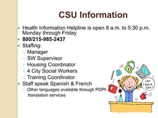  Health Information Helpline is open 8 a.m. to 5:30 p.m.
Monday through Friday
 800/215-985-2437
 Staffing:
◦ Manager
◦ SW Supervisor
◦ Housing Coordinator
◦ 4 City Social Workers
◦ Training Coordinator
 Staff speak Spanish & French
◦ Other languages available through PDPH
translation services
CSU Information
 