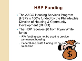 HSP Funding
 The AACO Housing Services Program
(HSP) is 100% funded by the Philadelphia
Division of Housing & Community
Development (DHCD)
 The HSP receives $0 from Ryan White
funds
◦ RW funding can not be used to provide
permanent housing
◦ Federal and State funding for housing continues
to decline
 