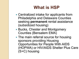What is HSP
 Centralized intake for applicants from
Philadelphia and Delaware Counties
seeking permanent rental assistance
(subsidized housing)
 Bucks, Chester and Montgomery
Counties (Bensalem EMA)
 The main referral source for housing
sponsors providing Housing
Opportunities for People With AIDS
(HOPWA) or HIV/AIDS Shelter Plus Care
(S+C) housing
 