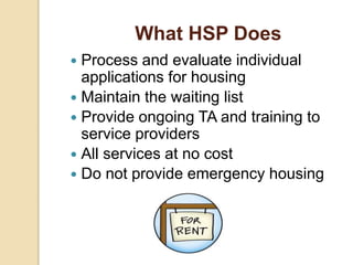 What HSP Does
 Process and evaluate individual
applications for housing
 Maintain the waiting list
 Provide ongoing TA and training to
service providers
 All services at no cost
 Do not provide emergency housing
 