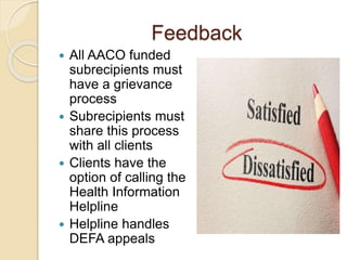 Feedback
 All AACO funded
subrecipients must
have a grievance
process
 Subrecipients must
share this process
with all clients
 Clients have the
option of calling the
Health Information
Helpline
 Helpline handles
DEFA appeals
 