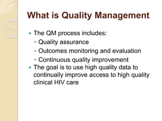 What is Quality Management
 The QM process includes:
◦ Quality assurance
◦ Outcomes monitoring and evaluation
◦ Continuous quality improvement
 The goal is to use high quality data to
continually improve access to high quality
clinical HIV care
 