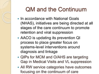 QM and the Continuum
 In accordance with National Goals
(NHAS), initiatives are being directed at all
stages of the care continuum to promote
retention and viral suppression
 AACO is updating its prevention QI
process to place greater focus on
systems-level interventions around
diagnosis and linkage
 QIPs for MCM and O/AHS are targeting
Gap in Medical Visits and VL suppression
 All RW service categories have outcomes
focusing on the continuum of care
 