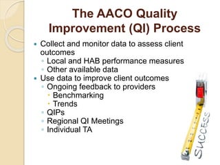 The AACO Quality
Improvement (QI) Process
 Collect and monitor data to assess client
outcomes
◦ Local and HAB performance measures
◦ Other available data
 Use data to improve client outcomes
◦ Ongoing feedback to providers
 Benchmarking
 Trends
◦ QIPs
◦ Regional QI Meetings
◦ Individual TA
 