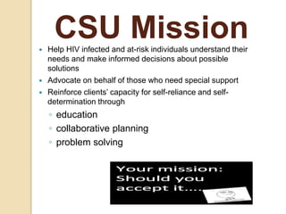 CSU Mission Help HIV infected and at-risk individuals understand their
needs and make informed decisions about possible
solutions
 Advocate on behalf of those who need special support
 Reinforce clients’ capacity for self-reliance and self-
determination through
◦ education
◦ collaborative planning
◦ problem solving
 