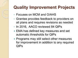 Quality Improvement Projects
• Focuses on MCM and O/AHS
• Grantee provides feedback to providers on
all plans and requires revisions as needed
• In 2016, AACO reviewed 84 QIPs
 EMA has defined key measures and set
automatic thresholds for QIPs
 Programs may still select other measures
for improvement in addition to any required
QIPs
 