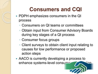 Consumers and CQI
 PDPH emphasizes consumers in the QI
process
◦ Consumers on QI teams or committees
◦ Obtain input from Consumer Advisory Boards
during key stages of a QI process
◦ Consumer focus groups
◦ Client surveys to obtain client input relating to
causes for low performance or proposed
action steps
 AACO is currently developing a process to
enhance systems-level consumer participation
 
