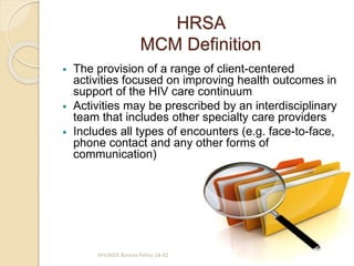 HRSA
MCM Definition
 The provision of a range of client-centered
activities focused on improving health outcomes in
support of the HIV care continuum
 Activities may be prescribed by an interdisciplinary
team that includes other specialty care providers
 Includes all types of encounters (e.g. face-to-face,
phone contact and any other forms of
communication)
HIV/AIDS Bureau Policy 16-02
 