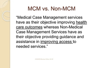 MCM vs. Non-MCM
“Medical Case Management services
have as their objective improving health
care outcomes whereas Non-Medical
Case Management Services have as
their objective providing guidance and
assistance in improving access to
needed services.”
HIV/AIDS Bureau Policy 16-02
 