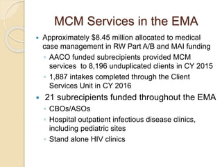 MCM Services in the EMA
 Approximately $8.45 million allocated to medical
case management in RW Part A/B and MAI funding
◦ AACO funded subrecipients provided MCM
services to 8,196 unduplicated clients in CY 2015
◦ 1,887 intakes completed through the Client
Services Unit in CY 2016
 21 subrecipients funded throughout the EMA
◦ CBOs/ASOs
◦ Hospital outpatient infectious disease clinics,
including pediatric sites
◦ Stand alone HIV clinics
 