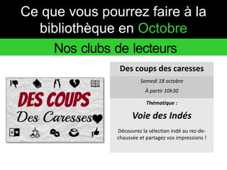 Ce que vous pourrez faire à la 
bibliothèque en Octobre 
Nos clubs de lecteurs 
Des coups des caresses 
Samedi 18 octobre 
À partir 10h30 
Thématique : 
Voie des Indés 
Découvrez la sélection indé au rez-de-chaussée 
et partagez vos impressions ! 
 