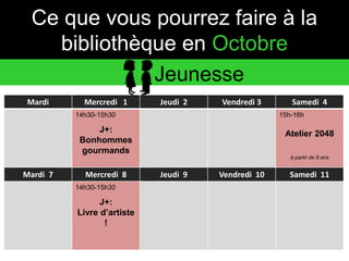 Ce que vous pourrez faire à la 
bibliothèque en Octobre 
Jeunesse 
Mardi Mercredi 1 Jeudi 2 Vendredi 3 Samedi 4 
14h30-15h30 
J+: 
Bonhommes 
gourmands 
15h-16h 
Atelier 2048 
à partir de 8 ans 
Mardi 7 Mercredi 8 Jeudi 9 Vendredi 10 Samedi 11 
14h30-15h30 
J+: 
Livre d’artiste 
! 
 
