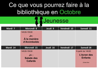 Ce que vous pourrez faire à la 
bibliothèque en Octobre 
Mardi 7 Mercredi 8 Jeudi 9 Vendredi 10 Samedi 11 
14h30-15h30 
J+: 
À la manière 
d’Arcimboldo 
Mardi 14 Mercredi 15 Jeudi 16 Vendredi 17 Samedi 18 
14h30-15h30 
J+ : 
Salade des 
Cafards 
À partir de 14h30 
L’écran des 
Enfants 
Entrée libre 
Jeunesse 
 