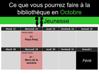 Ce que vous pourrez faire à la 
bibliothèque en Octobre 
Mardi 21 Mercredi 22 Jeudi 23 Vendredi 24 Samedi 25 
14h30-15h30 
J+: 
Pizza Party 
Mardi 28 Mercredi 29 Jeudi 30 Vendredi 31 Samedi 1 
14h30-15h30 
J+ : 
Menu de la 
semaine 
Férié 
Jeunesse 
 
