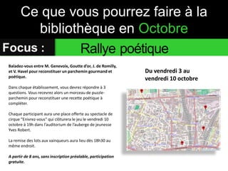 Ce que vous pourrez faire à la 
bibliothèque en Octobre 
Focus : Rallye poétique 
Du vendredi 3 au 
vendredi 10 octobre 
Baladez-vous entre M. Genevoix, Goutte d’or, J. de Romilly, 
et V. Havel pour reconstituer un parchemin gourmand et 
poétique. 
Dans chaque établissement, vous devrez répondre à 3 
questions. Vous recevrez alors un morceau de puzzle-parchemin 
pour reconstituer une recette poétique à 
compléter. 
Chaque participant aura une place offerte au spectacle de 
cirque "Enivrez-vous" qui clôturera le jeu le vendredi 10 
octobre à 19h dans l’auditorium de l’auberge de jeunesse 
Yves Robert. 
La remise des lots aux vainqueurs aura lieu dès 18h30 au 
même endroit. 
A partir de 8 ans, sans inscription préalable, participation 
gratuite. 
 