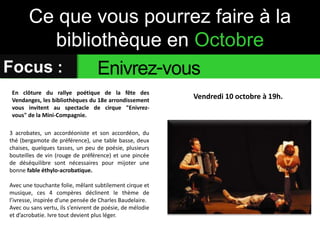 Ce que vous pourrez faire à la 
bibliothèque en Octobre 
Focus : Enivrez-vous 
Vendredi 10 octobre à 19h. En clôture du rallye poétique de la fête des 
Vendanges, les bibliothèques du 18e arrondissement 
vous invitent au spectacle de cirque "Enivrez-vous" 
de la Mini-Compagnie. 
3 acrobates, un accordéoniste et son accordéon, du 
thé (bergamote de préférence), une table basse, deux 
chaises, quelques tasses, un peu de poésie, plusieurs 
bouteilles de vin (rouge de préférence) et une pincée 
de déséquilibre sont nécessaires pour mijoter une 
bonne fable éthylo-acrobatique. 
Avec une touchante folie, mêlant subtilement cirque et 
musique, ces 4 compères déclinent le thème de 
l’ivresse, inspirée d’une pensée de Charles Baudelaire. 
Avec ou sans vertu, ils s’enivrent de poésie, de mélodie 
et d’acrobatie. Ivre tout devient plus léger. 
 