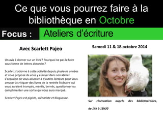 Ce que vous pourrez faire à la 
bibliothèque en Octobre 
Focus : Ateliers d’écriture 
Avec Scarlett Pajeo Samedi 11 & 18 octobre 2014 
Un avis à donner sur un livre? Pourquoi ne pas le faire 
sous forme de lettres absurdes? 
Scarlett s'adonne à cette activité depuis plusieurs années 
et vous propose de vous y essayer dans son atelier. 
L'occasion de vous associer à d'autres lecteurs pour vous 
amuser à critiquer des livres de la rentrée littéraire qui 
vous auraient trompés, mentis, bernés, questionner ou 
complimenter une sortie qui vous aura marqué. 
Scarlett Pajeo est pigiste, scénariste et blogueuse. 
Sur réservation auprès des bibliothécaires, 
de 14h à 16h30 
 