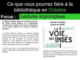 Ce que vous pourrez faire à la 
bibliothèque en Octobre 
Focus : Lectures impromptues 
Samedi 11 octobre 
à partir de 16h30 
La librairie du Rideau Rouge, les comédiens de l'école 
de théâtre Claude Mathieu et la bibliothèque 
s’associent pour proposer des lectures impromptues 
de nos textes préférés de la rentrée à découvrir 
d’urgence 
La rentrée littéraire constitue un moment privilégié 
durant lequel l’attention des médias et du grand public 
se tourne plus volontiers vers le livre et la lecture. Si ce 
contexte est très profitable aux grands groupes 
éditoriaux, il l’est nettement moins pour un certain 
nombre de maisons d'édition qui ne disposent pas des 
moyens nécessaires à assurer leur visibilité. 
La Voie des indés, c'est l'exploration collective de 
l’édition indépendante francophone pendant la rentrée 
littéraire. 
Chroniques de lecture sur la toile et imprimées à la 
librairie ou à la bibliothèque, interviews, rencontres 
avec des auteurs ou des éditeurs se poursuivront au 
mois de novembre. 
