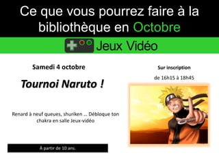 Ce que vous pourrez faire à la 
bibliothèque en Octobre 
Jeux Vidéo 
Samedi 4 octobre Sur inscription 
Tournoi Naruto ! 
À partir de 10 ans. 
de 16h15 à 18h45 
Renard à neuf queues, shuriken … Débloque ton 
chakra en salle Jeux-vidéo 
 
