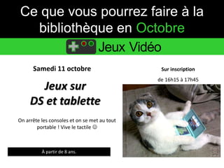 Ce que vous pourrez faire à la 
bibliothèque en Octobre 
Jeux Vidéo 
Samedi 11 octobre Sur inscription 
Jeux sur 
DS et tablette 
À partir de 8 ans. 
de 16h15 à 17h45 
On arrête les consoles et on se met au tout 
portable ! Vive le tactile  
 