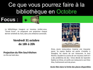 Ce que vous pourrez faire à la 
bibliothèque en Octobre 
Focus : 
Projection du film Soul Kitchen 
Un film de Fatih Akin. 
Zinos, jeune restaurateur, traverse une mauvaise 
passe. Sa copine Nadine est partie s'installer à 
Shanghai, les clients de son restaurant, le Soul 
Kitchen, boudent la cuisine de son nouveau chef et il 
a des problèmes de dos ! Zinos décide de rejoindre 
Nadine en Chine, et confie son restaurant à son frère 
Illias, fraîchement sorti de prison. 
Vendredi 31 octobre 
de 18h à 20h 
Accès libre dans la limite des places disponibles 
La bibliothèque inaugure un nouveau rendez-vous, 
"Grand Ecran", en proposant une projection chaque 
dernier vendredi du mois, dans une ambiance conviviale. 
 