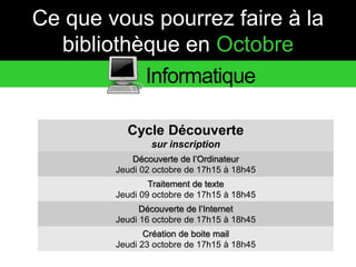 Ce que vous pourrez faire à la 
bibliothèque en Octobre 
Informatique 
Cycle Découverte 
sur inscription 
Découverte de l’Ordinateur 
Jeudi 02 octobre de 17h15 à 18h45 
Traitement de texte 
Jeudi 09 octobre de 17h15 à 18h45 
Découverte de l’Internet 
Jeudi 16 octobre de 17h15 à 18h45 
Création de boite mail 
Jeudi 23 octobre de 17h15 à 18h45 
 