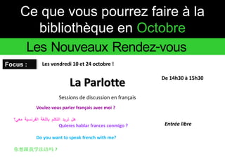 Ce que vous pourrez faire à la 
bibliothèque en Octobre 
Les Nouveaux Rendez-vous 
Focus : 
Voulez-vous parler français avec moi ? 
هل تريد التكلم باللغة الفرنسية معي؟ 
Quieres hablar frances conmigo ? 
Do you want to speak french with me? 
你想跟我学法语吗? 
La Parlotte 
Entrée libre 
Les vendredi 10 et 24 octobre ! 
De 14h30 à 15h30 
Sessions de discussion en français 
 