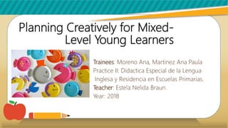 Planning Creatively for Mixed-
Level Young Learners
Trainees: Moreno Ana, Martinez Ana Paula
Practice II: Didactica Especial de la Lengua
Inglesa y Residencia en Escuelas Primarias.
Teacher: Estela Nelida Braun.
Year: 2018
 