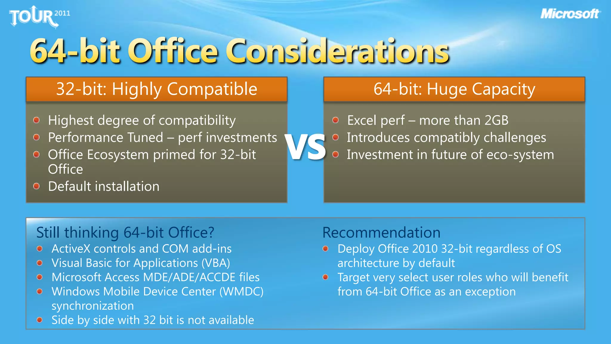 64-bit Office Considerations32-bit: Highly Compatible64-bit: Huge CapacityVSHighest degree of compatibilityPerformance Tuned – perf investmentsOffice Ecosystem primed for 32-bit OfficeDefault installationExcel perf – more than 2GBIntroduces compatibly challengesInvestment in future of eco-systemStill thinking 64-bit Office?ActiveX controls and COM add-insVisual Basic for Applications (VBA)Microsoft Access MDE/ADE/ACCDE files Windows Mobile Device Center (WMDC) synchronization Side by side with 32 bit is not availableRecommendationDeploy Office 2010 32-bit regardless of OS architecture by defaultTarget very select user roles who will benefit from 64-bit Office as an exception