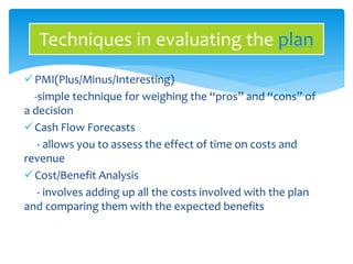 Techniques in evaluating the plan 
PMI(Plus/Minus/Interesting) 
-simple technique for weighing the “pros” and “cons” of 
a decision 
 Cash Flow Forecasts 
- allows you to assess the effect of time on costs and 
revenue 
Cost/Benefit Analysis 
- involves adding up all the costs involved with the plan 
and comparing them with the expected benefits 
