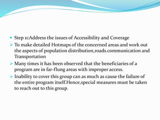  Step 11:Address the issues of Accessibility and Coverage
 To make detailed Hotmaps of the concerned areas and work out
the aspects of population distribution,roads.communication and
Transportation
 Many times it has been observed that the beneficiaries of a
program are in far-flung areas with improper access.
 Inability to cover this group can as much as cause the failure of
the entire program itself.Hence,special measures must be taken
to reach out to this group.
 