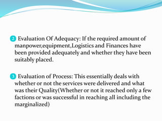 ❷ Evaluation Of Adequacy: If the required amount of
manpower,equipment,Logistics and Finances have
been provided adequately and whether they have been
suitably placed.
❸ Evaluation of Process: This essentially deals with
whether or not the services were delivered and what
was their Quality(Whether or not it reached only a few
factions or was successful in reaching all including the
marginalized)
 
