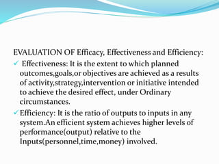 EVALUATION OF Efficacy, Effectiveness and Efficiency:
 Effectiveness: It is the extent to which planned
outcomes,goals,or objectives are achieved as a results
of activity,strategy,intervention or initiative intended
to achieve the desired effect, under Ordinary
circumstances.
Efficiency: It is the ratio of outputs to inputs in any
system.An efficient system achieves higher levels of
performance(output) relative to the
Inputs(personnel,time,money) involved.
 