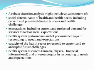  A robust situation analysis might include an assessment of:
 social determinants of health and health needs, including
current and projected disease burdens and health
challenges
 expectations, including current and projected demand for
services as well as social expectations
 health system performance and of performance gaps in
responding to needs and expectations
 capacity of the health sector to respond to current and to
anticipate future challenges
 health system resources (human, physical, financial,
informational) and of resource gaps in responding to needs
and expectations
 