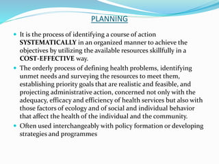 PLANNING
 It is the process of identifying a course of action
SYSTEMATICALLY in an organized manner to achieve the
objectives by utilizing the available resources skillfully in a
COST-EFFECTIVE way.
 The orderly process of defining health problems, identifying
unmet needs and surveying the resources to meet them,
establishing priority goals that are realistic and feasible, and
projecting administrative action, concerned not only with the
adequacy, efficacy and efficiency of health services but also with
those factors of ecology and of social and individual behavior
that affect the health of the individual and the community.
 Often used interchangeably with policy formation or developing
strategies and programmes
 