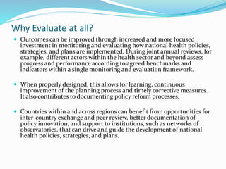 Why Evaluate at all?
 Outcomes can be improved through increased and more focused
investment in monitoring and evaluating how national health policies,
strategies, and plans are implemented. During joint annual reviews, for
example, different actors within the health sector and beyond assess
progress and performance according to agreed benchmarks and
indicators within a single monitoring and evaluation framework.
 When properly designed, this allows for learning, continuous
improvement of the planning process and timely corrective measures.
It also contributes to documenting policy reform processes.
 Countries within and across regions can benefit from opportunities for
inter-country exchange and peer review, better documentation of
policy innovation, and support to institutions, such as networks of
observatories, that can drive and guide the development of national
health policies, strategies, and plans.
 